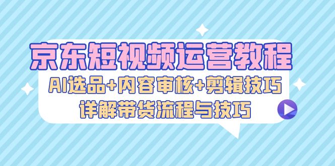 京东短视频运营教程：AI选品+内容审核+剪辑技巧，详解带货流程与技巧  第1张