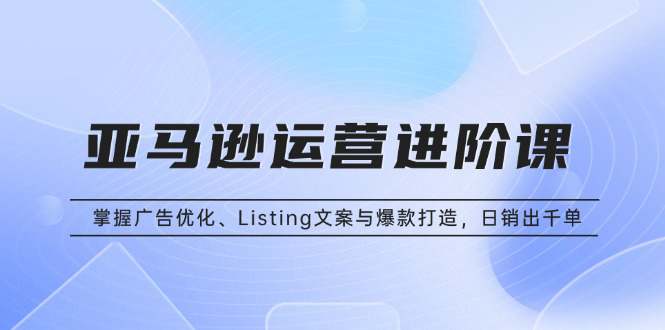 亚马逊运营进阶课：掌握广告优化、Listing文案与爆款打造，日销出千单  第1张